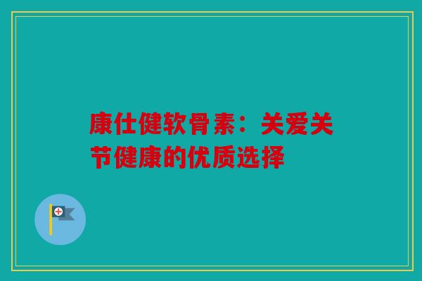康仕健软骨素：关爱关节健康的优质选择