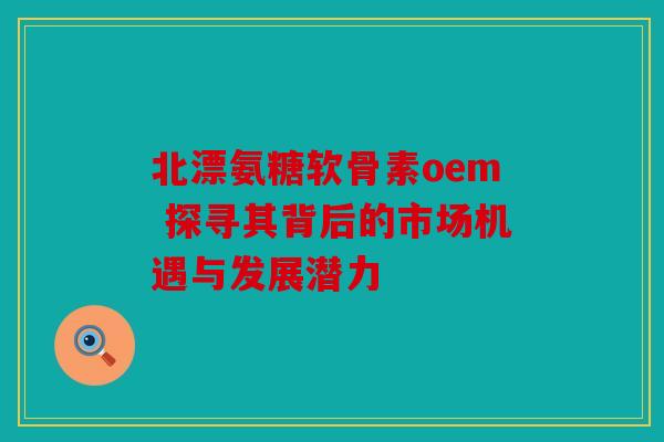 北漂氨糖软骨素oem 探寻其背后的市场机遇与发展潜力-第1张图片-关节骑士