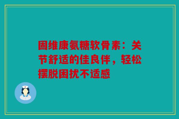 固维康氨糖软骨素：关节舒适的佳良伴，轻松摆脱困扰不适感