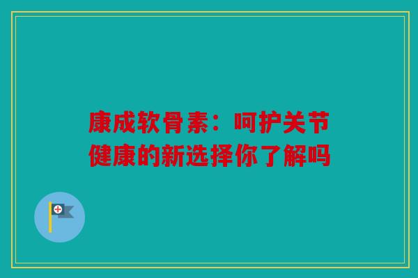 康成软骨素：呵护关节健康的新选择你了解吗
