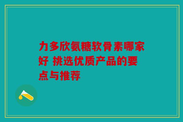 力多欣氨糖软骨素哪家好 挑选优质产品的要点与推荐