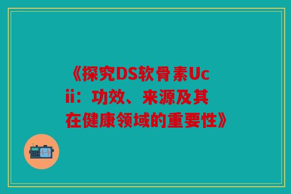 《探究DS软骨素Ucii：功效、来源及其在健康领域的重要性》-第1张图片-关节骑士