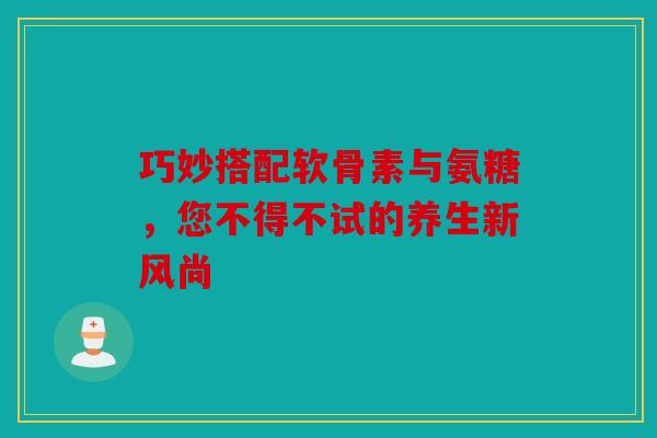 巧妙搭配软骨素与氨糖，您不得不试的养生新风尚