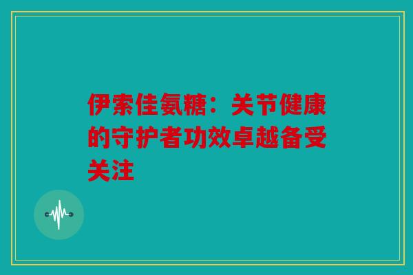 伊索佳氨糖：关节健康的守护者功效卓越备受关注-第1张图片-关节骑士