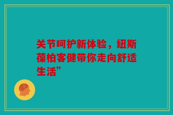 关节呵护新体验，纽斯葆柏客健带你走向舒适生活”-第1张图片-关节骑士