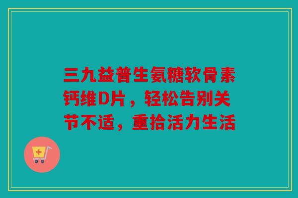 三九益普生氨糖软骨素钙维D片，轻松告别关节不适，重拾活力生活