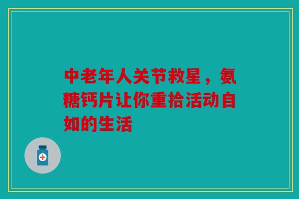 中老年人关节救星，氨糖钙片让你重拾活动自如的生活-第1张图片-关节骑士