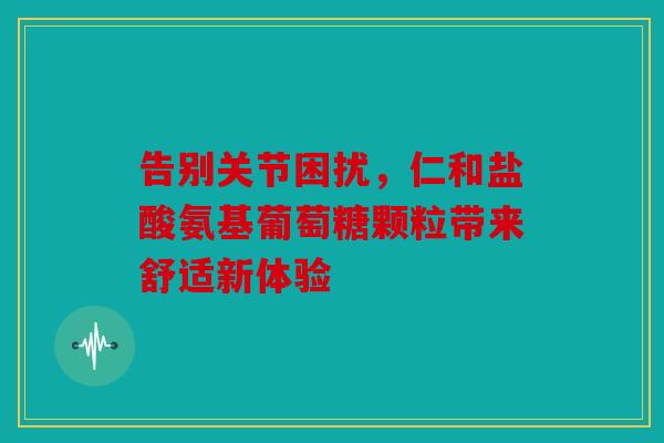 告别关节困扰，仁和盐酸氨基葡萄糖颗粒带来舒适新体验