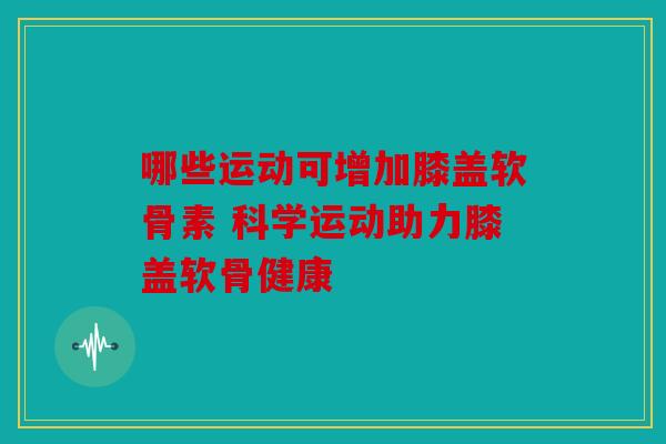 哪些运动可增加膝盖软骨素 科学运动助力膝盖软骨健康-第1张图片-关节骑士 哪些运动可增加膝盖软骨素 科学运动助力膝盖软骨健康-第1张图片-关节骑士