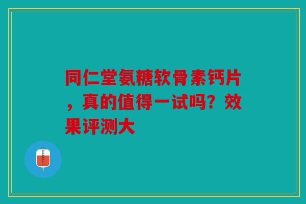 同仁堂氨糖软骨素钙片，真的值得一试吗？效果评测大-第1张图片-关节骑士