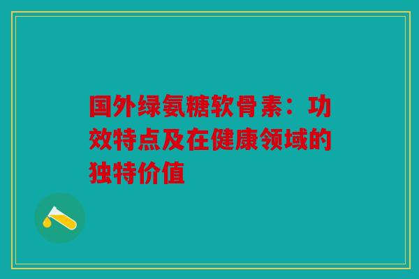 国外绿氨糖软骨素：功效特点及在健康领域的独特价值