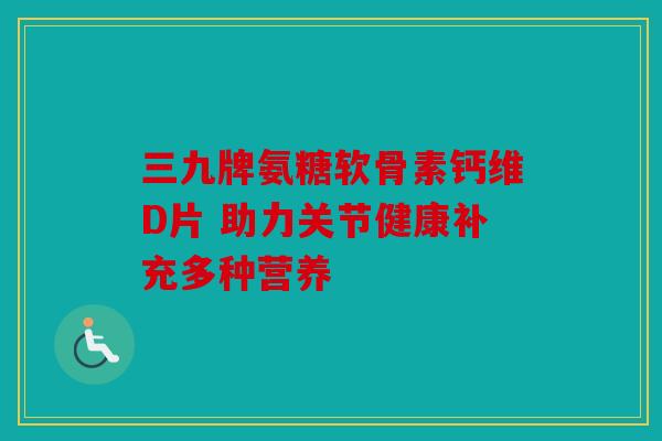 三九牌氨糖软骨素钙维D片 助力关节健康补充多种营养