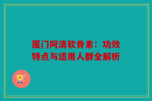 厦门阿清软骨素：功效特点与适用人群全解析