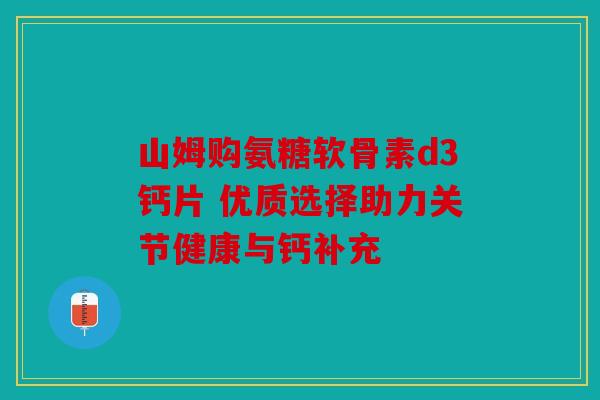 山姆购氨糖软骨素d3钙片 优质选择助力关节健康与钙补充