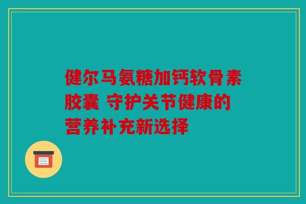 健尔马氨糖加钙软骨素胶囊 守护关节健康的营养补充新选择-第1张图片-关节骑士