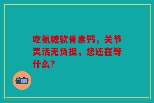 吃氨糖软骨素钙，关节灵活无负担，您还在等什么？-第1张图片-关节骑士