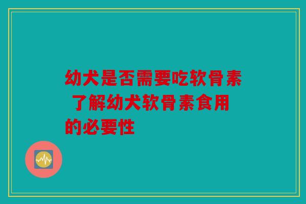 幼犬是否需要吃软骨素 了解幼犬软骨素食用的必要性-第1张图片-关节骑士