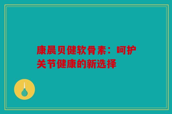 康晨贝健软骨素：呵护关节健康的新选择