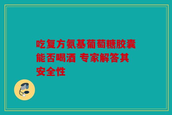 吃复方氨基葡萄糖胶囊能否喝酒 专家解答其安全性-第1张图片-关节骑士 吃复方氨基葡萄糖胶囊能否喝酒 专家解答其安全性-第1张图片-关节骑士