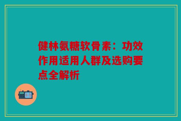 健林氨糖软骨素：功效作用适用人群及选购要点全解析