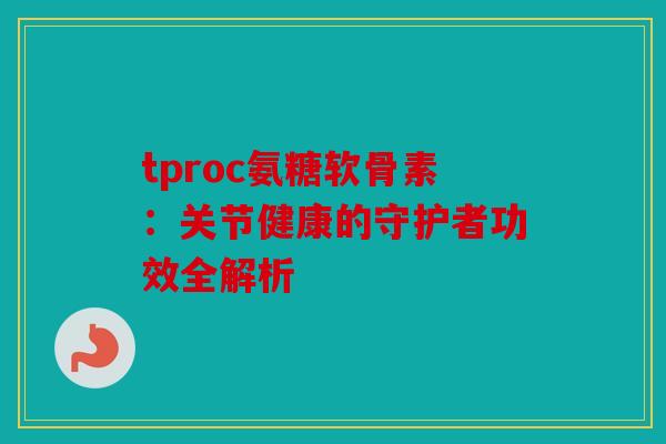 tproc氨糖软骨素：关节健康的守护者功效全解析