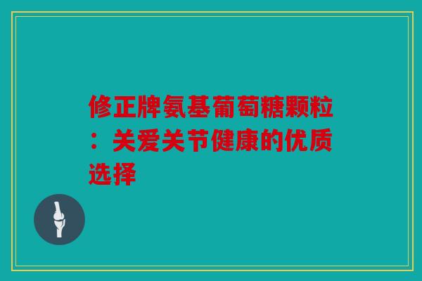 修正牌氨基葡萄糖颗粒：关爱关节健康的优质选择