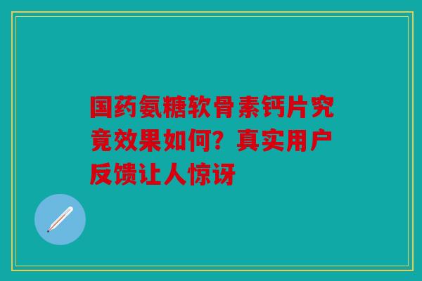 国药氨糖软骨素钙片究竟效果如何？真实用户反馈让人惊讶