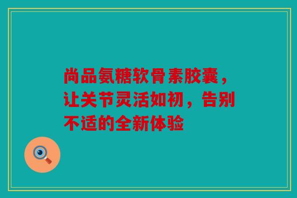 尚品氨糖软骨素胶囊，让关节灵活如初，告别不适的全新体验