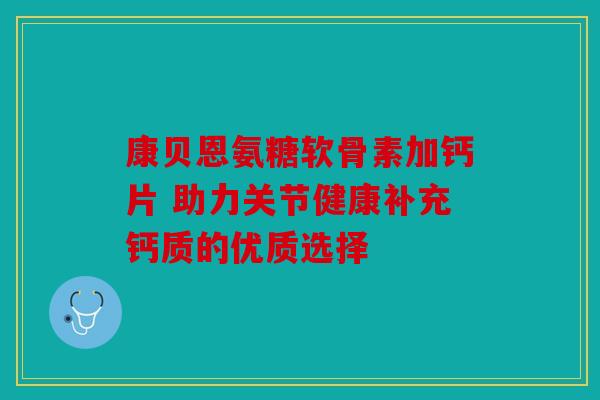 康贝恩氨糖软骨素加钙片 助力关节健康补充钙质的优质选择