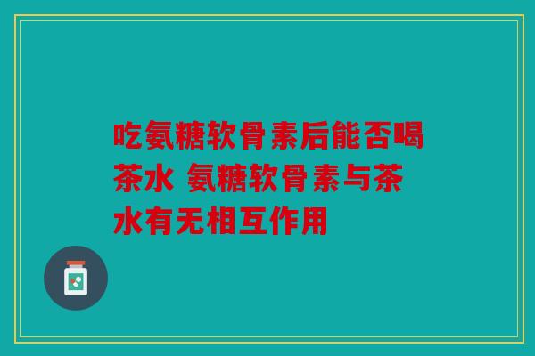 吃氨糖软骨素后能否喝茶水 氨糖软骨素与茶水有无相互作用
