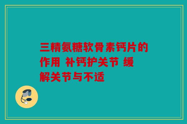 三精氨糖软骨素钙片的作用 补钙护关节 缓解关节与不适