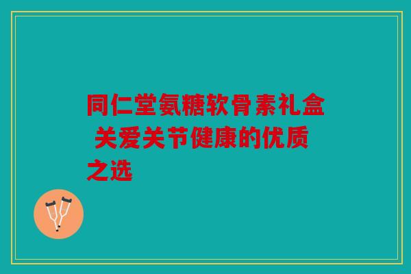 同仁堂氨糖软骨素礼盒 关爱关节健康的优质之选