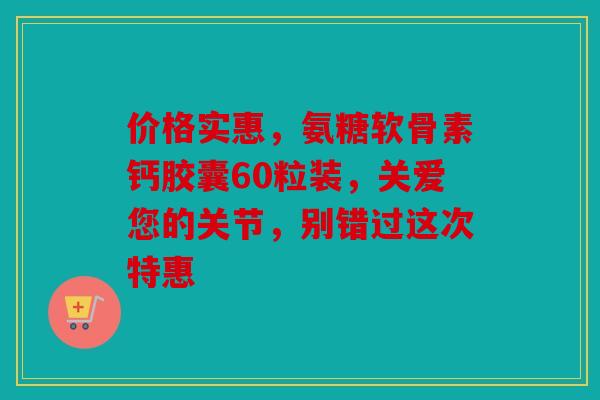 价格实惠，氨糖软骨素钙胶囊60粒装，关爱您的关节，别错过这次特惠