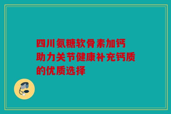 四川氨糖软骨素加钙 助力关节健康补充钙质的优质选择
