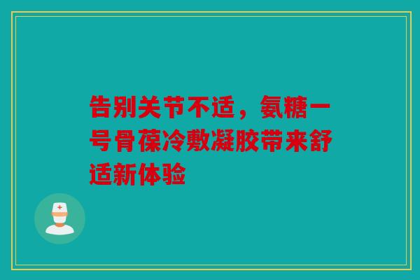 告别关节不适，氨糖一号骨葆冷敷凝胶带来舒适新体验