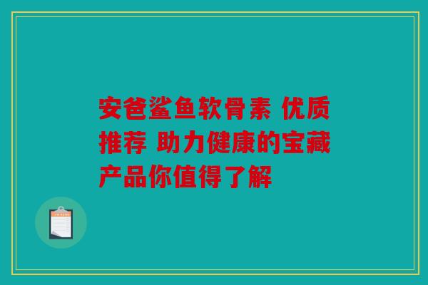 安爸鲨鱼软骨素 优质推荐 助力健康的宝藏产品你值得了解