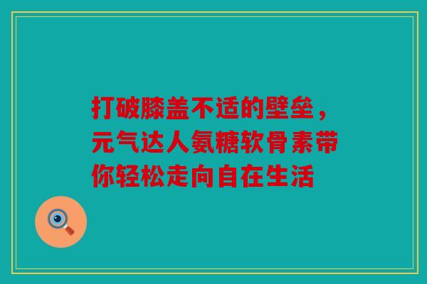 打破膝盖不适的壁垒，元气达人氨糖软骨素带你轻松走向自在生活