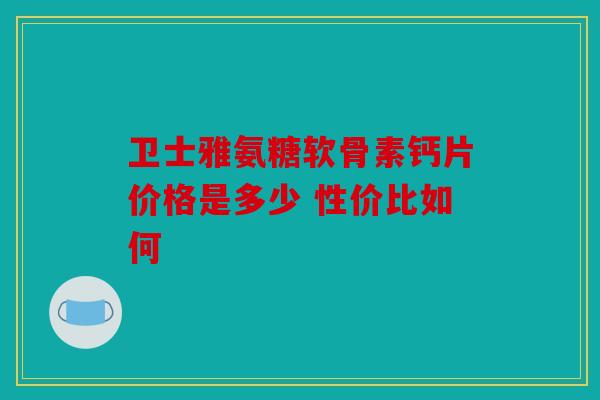 卫士雅氨糖软骨素钙片价格是多少 性价比如何