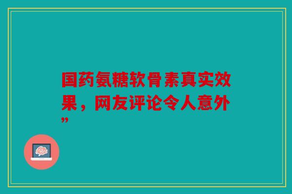 国药氨糖软骨素真实效果，网友评论令人意外”-第1张图片-关节骑士