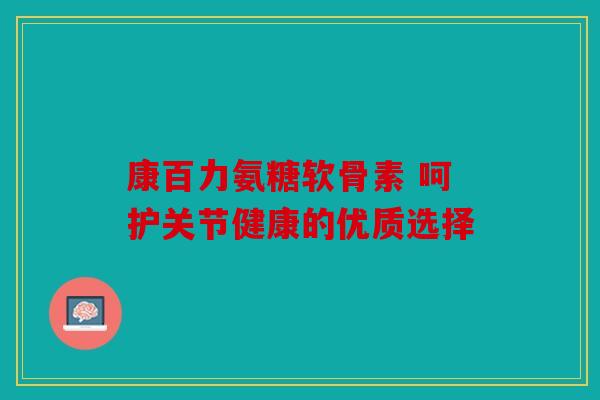 康百力氨糖软骨素 呵护关节健康的优质选择