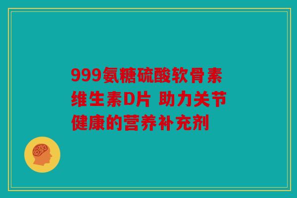 999氨糖硫酸软骨素维生素D片 助力关节健康的营养补充剂
