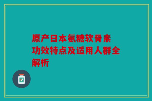 原产日本氨糖软骨素 功效特点及适用人群全解析