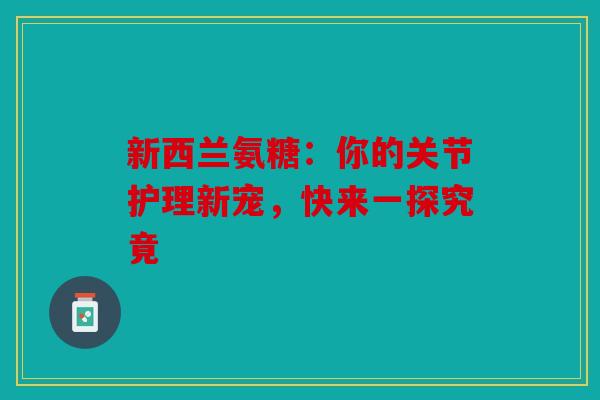 新西兰氨糖：你的关节护理新宠，快来一探究竟