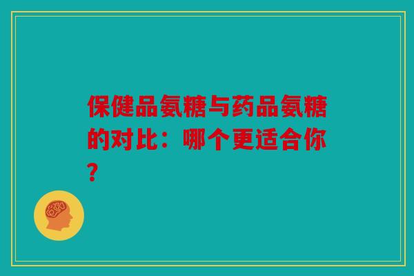 保健品氨糖与药品氨糖的对比：哪个更适合你？