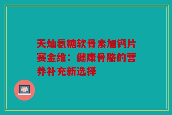 天灿氨糖软骨素加钙片赛金维：健康骨骼的营养补充新选择