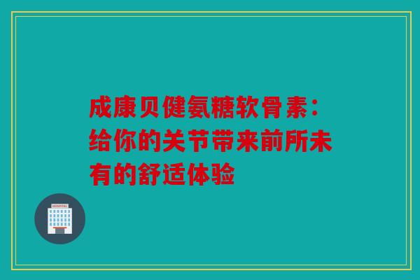 成康贝健氨糖软骨素：给你的关节带来前所未有的舒适体验