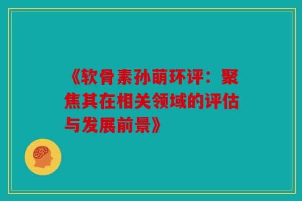 《软骨素孙萌环评：聚焦其在相关领域的评估与发展前景》