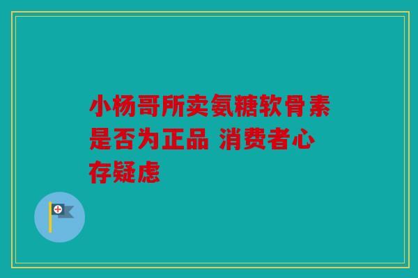 小杨哥所卖氨糖软骨素是否为正品 消费者心存疑虑