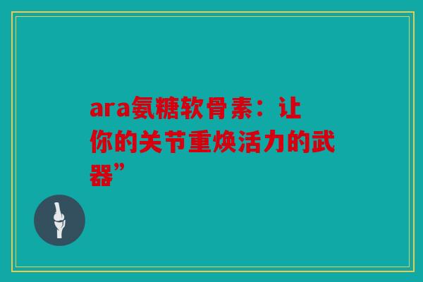 ara氨糖软骨素：让你的关节重焕活力的武器”