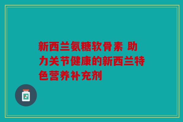新西兰氨糖软骨素 助力关节健康的新西兰特色营养补充剂